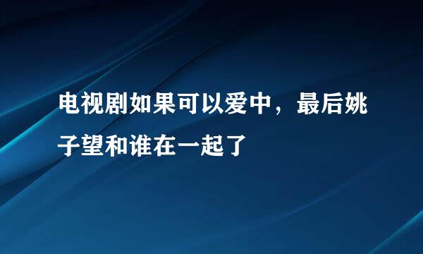 电视剧如果可以爱中，最后姚子望和谁在一起了