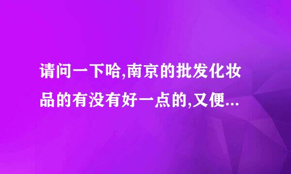 请问一下哈,南京的批发化妆品的有没有好一点的,又便宜的.我不想别人买了我的产品说不好.谢谢了