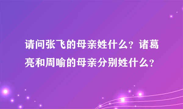 请问张飞的母亲姓什么？诸葛亮和周喻的母亲分别姓什么？