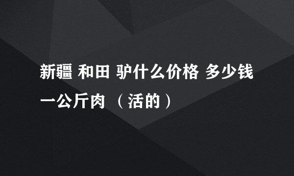 新疆 和田 驴什么价格 多少钱一公斤肉 （活的）