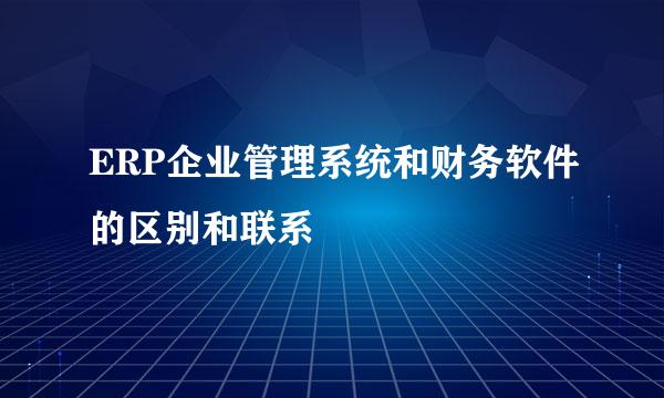 ERP企业管理系统和财务软件的区别和联系