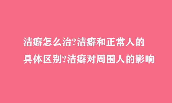 洁癖怎么治?洁癖和正常人的具体区别?洁癖对周围人的影响