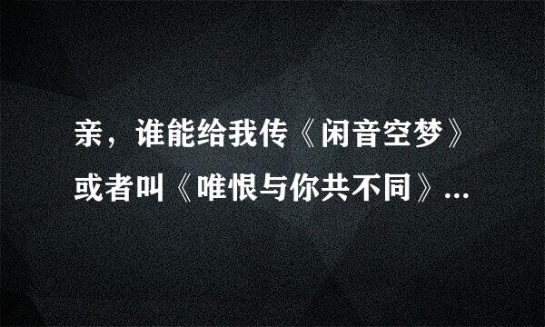 亲，谁能给我传《闲音空梦》或者叫《唯恨与你共不同》，为毛线网上不能下载！不然给个能在空间使用的连接也行~