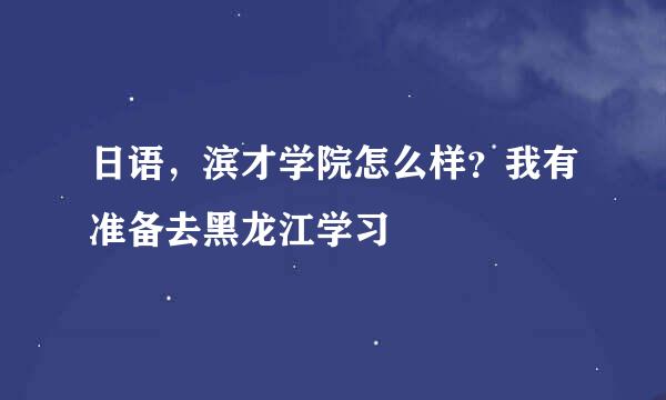 日语，滨才学院怎么样？我有准备去黑龙江学习