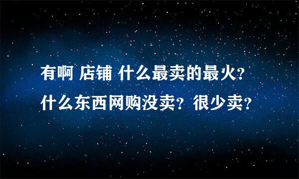 有啊 店铺 什么最卖的最火？ 什么东西网购没卖？很少卖？