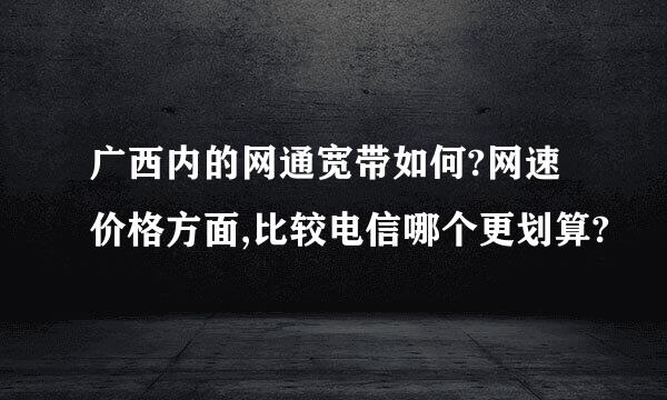 广西内的网通宽带如何?网速价格方面,比较电信哪个更划算?