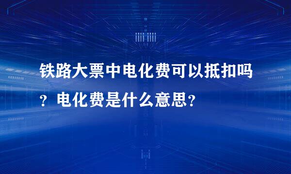 铁路大票中电化费可以抵扣吗？电化费是什么意思？