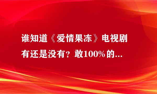 谁知道《爱情果冻》电视剧 有还是没有？敢100%的确定吗？