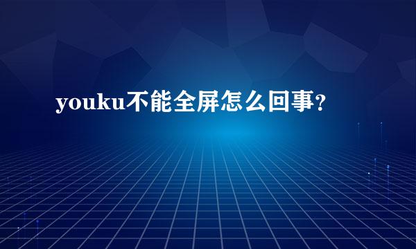 youku不能全屏怎么回事？