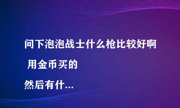 问下泡泡战士什么枪比较好啊 用金币买的
然后有什么技术啊都 麻烦教教谢谢了！