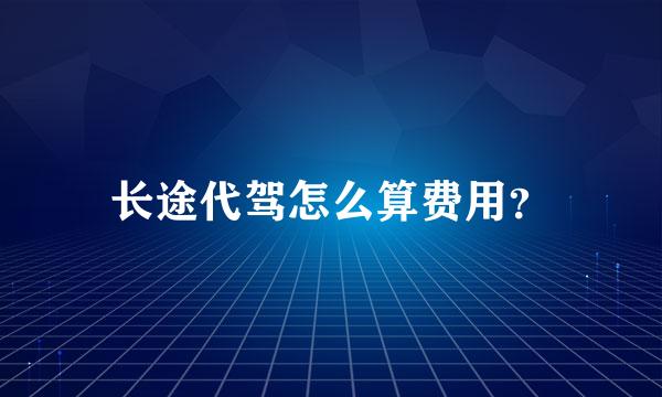 长途代驾怎么算费用？