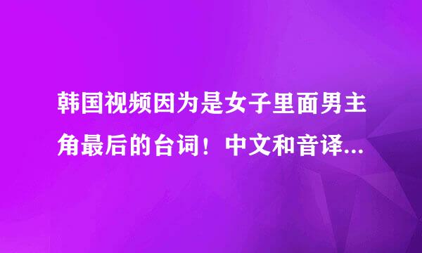 韩国视频因为是女子里面男主角最后的台词！中文和音译过来的韩语都要有啊！