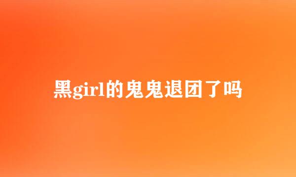 黑girl的鬼鬼退团了吗