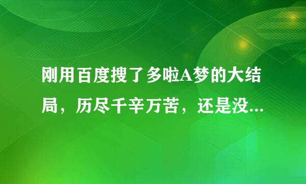 刚用百度搜了多啦A梦的大结局，历尽千辛万苦，还是没有找到真正的大结局，求高人指点在哪儿能找到，使我儿