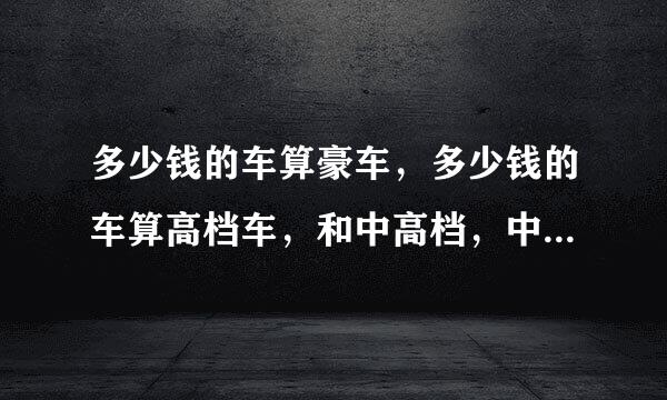 多少钱的车算豪车，多少钱的车算高档车，和中高档，中低档，低档车