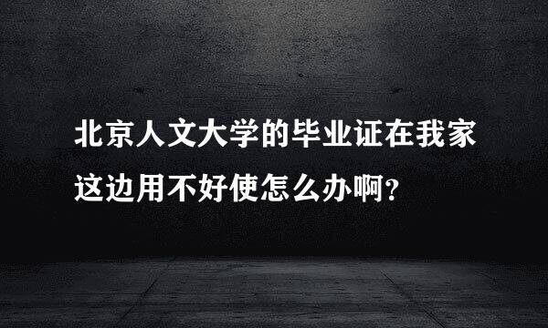 北京人文大学的毕业证在我家这边用不好使怎么办啊？