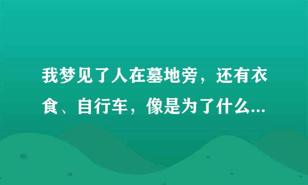 我梦见了人在墓地旁，还有衣食、自行车，像是为了什么事跑出来的一样…最后我还在一个人哪里得到一点钱