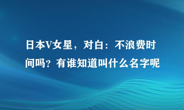 日本V女星，对白：不浪费时间吗？有谁知道叫什么名字呢