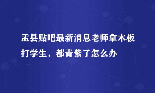 盂县贴吧最新消息老师拿木板打学生，都青紫了怎么办