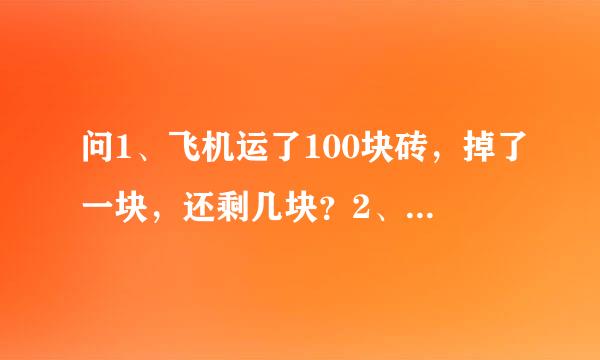 问1、飞机运了100块砖，掉了一块，还剩几块？2、怎么把大象塞进冰箱里？3、怎么把长颈鹿塞进冰箱里？4、狮子的生日聚会什么动物没去？5、河里为什么没有鳄鱼？6、一个老太太过河，河里没有鳄鱼，老太太为什么还是死了？（连锁题，尽情猜吧，猜对给分，嘿嘿）