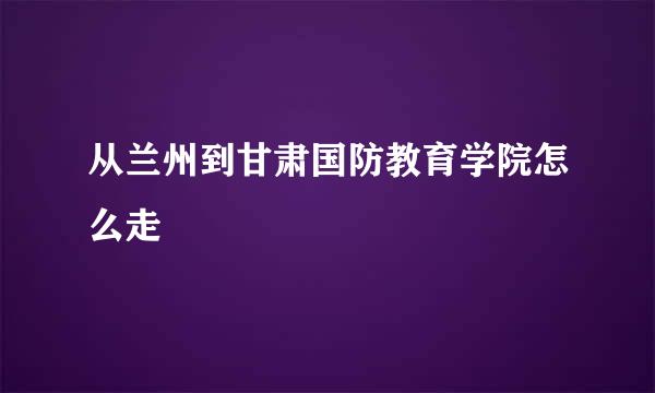 从兰州到甘肃国防教育学院怎么走