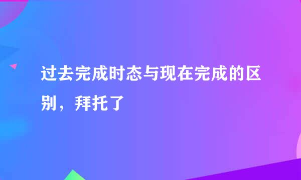 过去完成时态与现在完成的区别，拜托了