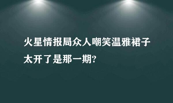 火星情报局众人嘲笑温雅裙子太开了是那一期?