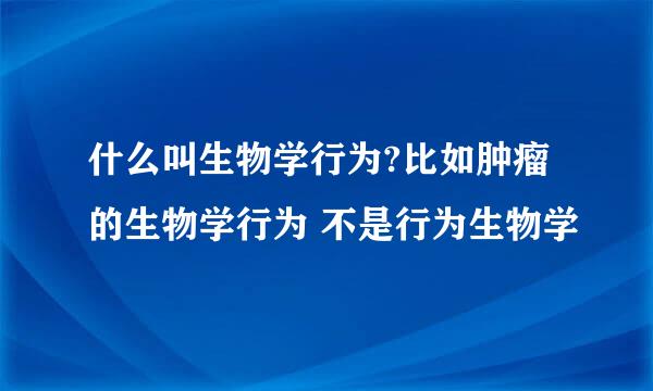 什么叫生物学行为?比如肿瘤的生物学行为 不是行为生物学