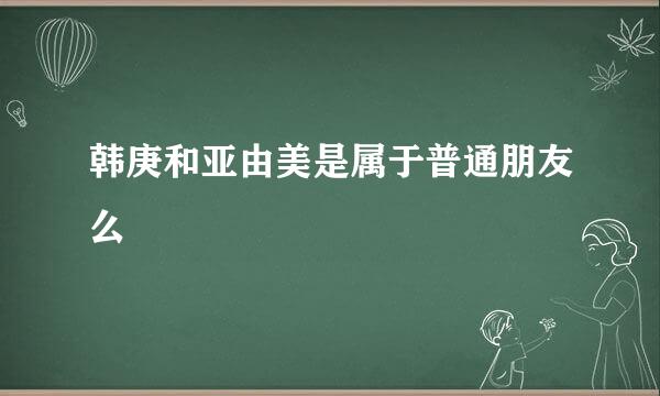 韩庚和亚由美是属于普通朋友么