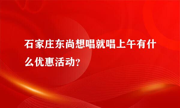 石家庄东尚想唱就唱上午有什么优惠活动？