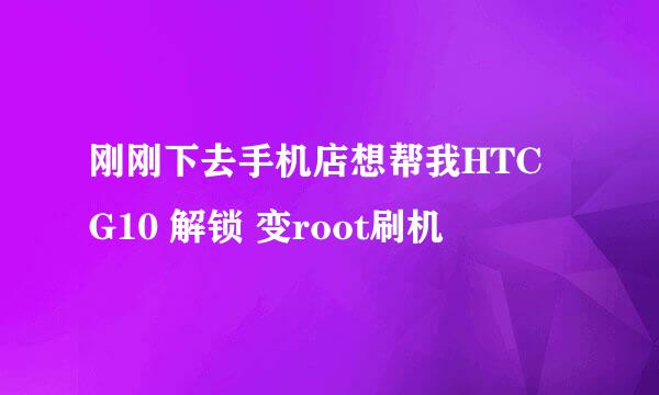 刚刚下去手机店想帮我HTC G10 解锁 变root刷机