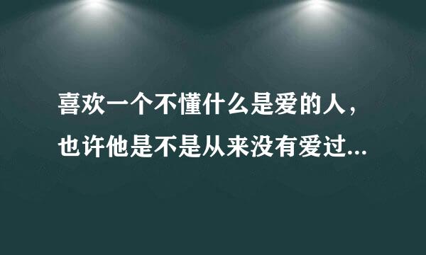 喜欢一个不懂什么是爱的人，也许他是不是从来没有爱过我，所以他不懂我在伤感什么？我说了那么多关于我们之间的事，他还是一点都不懂，是因为他没有真正爱过我吗？