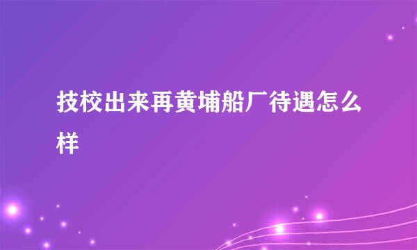 技校出来再黄埔船厂待遇怎么样