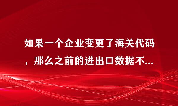 如果一个企业变更了海关代码，那么之前的进出口数据不见或者说查不到了吗？