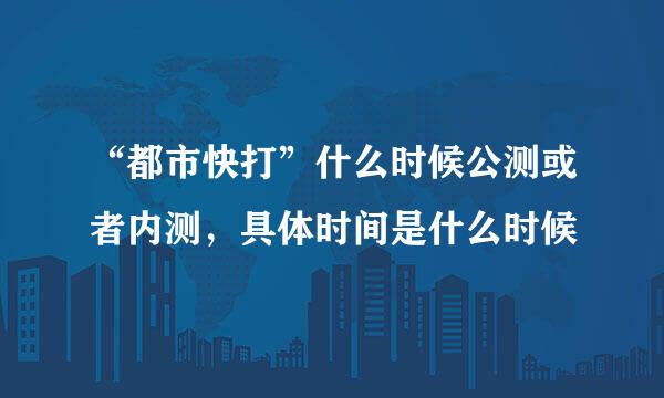 “都市快打”什么时候公测或者内测，具体时间是什么时候