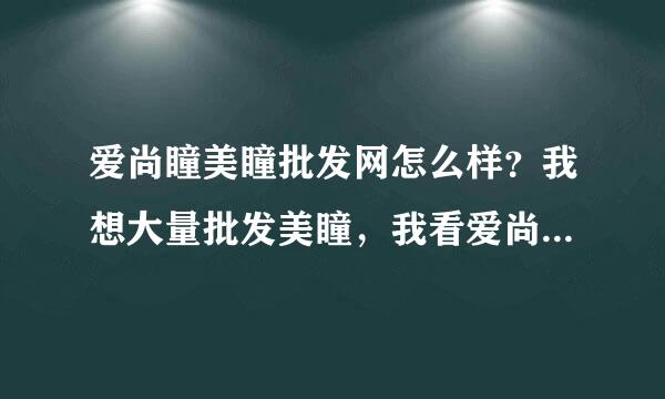 爱尚瞳美瞳批发网怎么样？我想大量批发美瞳，我看爱尚瞳美瞳网的美瞳价格比别人家优惠，是否保真那？