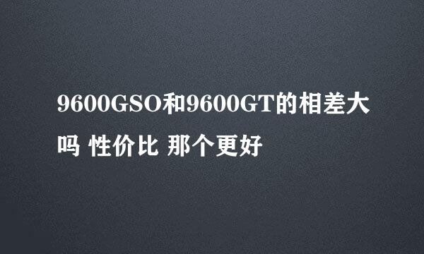 9600GSO和9600GT的相差大吗 性价比 那个更好