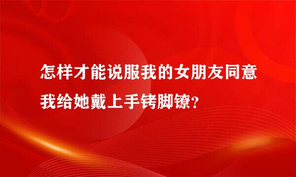 怎样才能说服我的女朋友同意我给她戴上手铐脚镣？