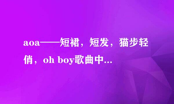 aoa——短裙，短发，猫步轻俏，oh boy歌曲中文谐音。要非常准确的。