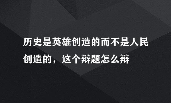 历史是英雄创造的而不是人民创造的，这个辩题怎么辩