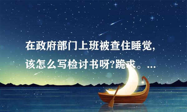 在政府部门上班被查住睡觉,该怎么写检讨书呀?跪求。。500字左右就行了、