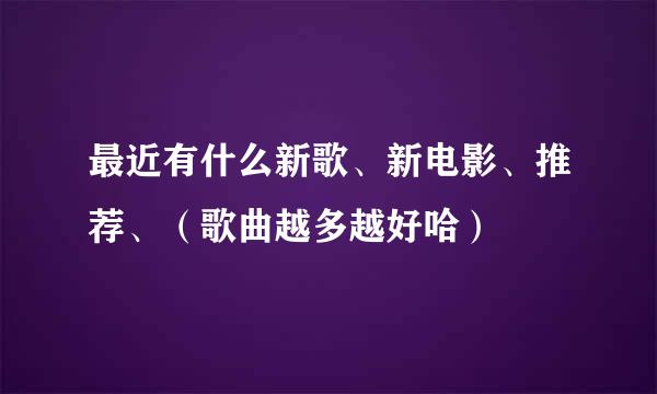 最近有什么新歌、新电影、推荐、（歌曲越多越好哈）