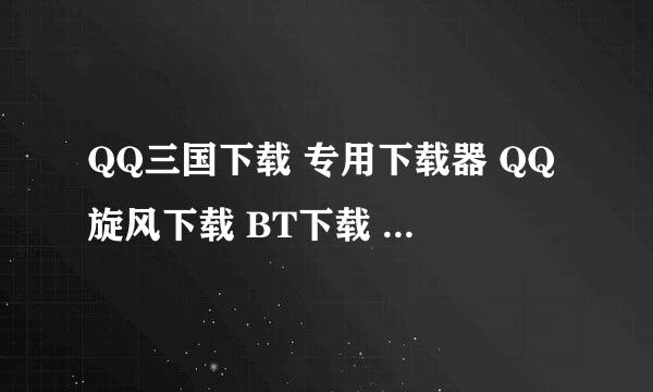 QQ三国下载 专用下载器 QQ旋风下载 BT下载 这三个哪个好