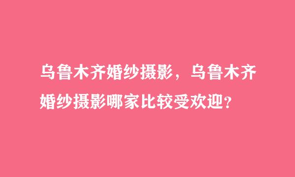 乌鲁木齐婚纱摄影，乌鲁木齐婚纱摄影哪家比较受欢迎？