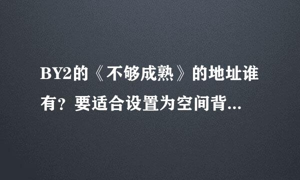 BY2的《不够成熟》的地址谁有？要适合设置为空间背景音乐的格式！！