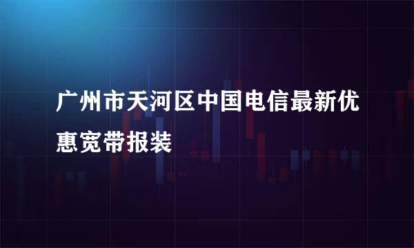 广州市天河区中国电信最新优惠宽带报装