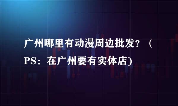 广州哪里有动漫周边批发？（PS：在广州要有实体店)