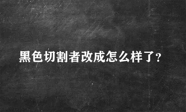 黑色切割者改成怎么样了？