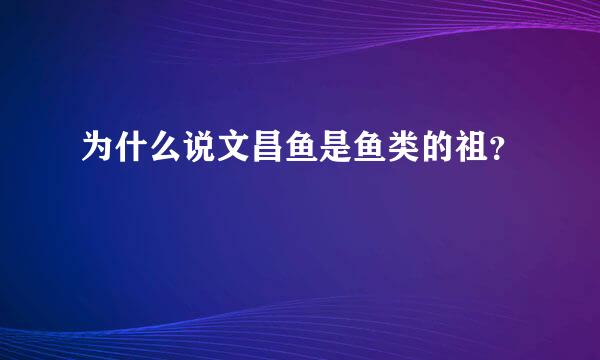 为什么说文昌鱼是鱼类的祖？