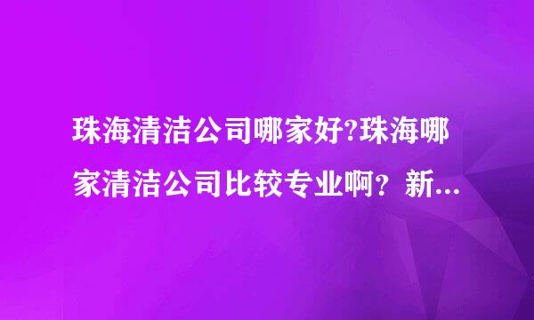 珠海清洁公司哪家好?珠海哪家清洁公司比较专业啊？新房装修开荒清洁多少钱？